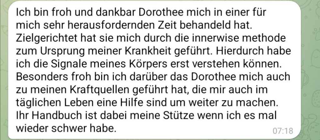 Coaching Erfahrungsbericht als Screenshot mit folgendem Text: Ich bin froh und dankbar, dass Dorothee mich in einer für mich sehr herausfordernden Zeit behandelt hat. Zielgerichtet hat sie ich durch die innerwise Methode zum Ursprung meiner Krankheit geführt. Hierdurch habe ich die Signale meines Körpers erst verstehen können. Besonders froh bin ich darüber, dass Dorothee mich auch zu meinen Kraftquellen geführt hat, die mir auch im täglichen Leben eine Hilfe sind, um weiterzumachen. Ihr Handbuch ist dabei meine Stütze, wenn ich es mal wieder schwer habe. 