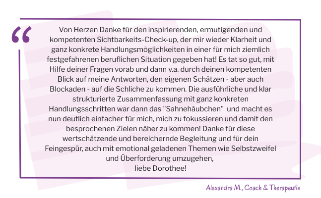 Zitatkasten mit dem Text Von Herzen Danke für den inspirierenden, ermutigenden und kompetenten Sichtbarkeits-Check-up, der mir wieder Klarheit und ganz konkrete Handlungsmöglichkeiten in einer für mich ziemlich festgefahrenen beruflichen Situation gegeben hat! Es tat so gut, mit Hilfe deiner Fragen vorab und dann v.a. durch deinen kompetenten Blick auf meine Antworten, den eigenen Schätzen - aber auch Blockaden - auf die Schliche zu kommen. Die ausführliche und klar strukturierte Zusammenfassung mit ganz konkreten Handlungsschritten war dann das "Sahnehäubchen" und macht es nun deutlich einfacher für mich, mich zu fokussieren und damit den besprochenen Zielen näher zu kommen! Danke für diese wertschätzende und bereichernde Begleitung und für dein Feingespür, auch mit emotional geladenen Themen wie Selbstzweifel und Überforderung umzugehen, liebe Dorothee!